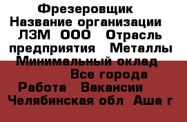 Фрезеровщик › Название организации ­ ЛЗМ, ООО › Отрасль предприятия ­ Металлы › Минимальный оклад ­ 35 000 - Все города Работа » Вакансии   . Челябинская обл.,Аша г.